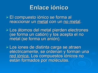 Enlace iónico El compuesto iónico se forma al reaccionar un  metal  con un  no metal . Los átomos del metal pierden electrones (se forma un catión) y los acepta el no metal (se forma un anión). Los iones de distinta carga se atraen eléctricamente, se ordenan y forman una  red iónica.  Los compuestos iónicos no están formados por moléculas. 