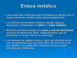 Enlace metálico Las sustancias metálicas están formadas por átomos de un mismo elemento metálico (baja electronegatividad). Los átomos del elemento metálico pierden algunos electrones, formándose un  catión  o “ resto metálico ”.  Se forma al mismo tiempo una  nube o mar de electrones:  conjunto de electrones libres, deslocalizados, que no pertenecen a ningún átomo en particular. Los cationes se repelen entre sí, pero son atraídos por el mar de electrones que hay entre ellos. Se forma así una red metálica: las sustancias metálicas tampoco están formadas por moléculas. 