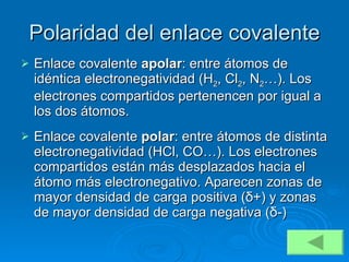 Polaridad del enlace covalente Enlace covalente  apolar : entre átomos de idéntica electronegatividad (H 2 , Cl 2 , N 2 …). Los electrones compartidos pertenencen por igual a los dos átomos. Enlace covalente  polar : entre átomos de distinta electronegatividad (HCl, CO…). Los electrones compartidos están más desplazados hacia el átomo más electronegativo. Aparecen zonas de mayor densidad de carga positiva ( δ +) y zonas de mayor densidad de carga negativa ( δ -) 