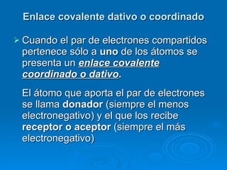 Enlace covalente dativo o coordinado Cuando el par de electrones compartidos pertenece sólo a  uno  de los átomos se presenta un  enlace covalente coordinado o dativo .  El átomo que aporta el par de electrones se llama  donador  (siempre el menos electronegativo) y el que los recibe  receptor o aceptor  (siempre el más electronegativo)   