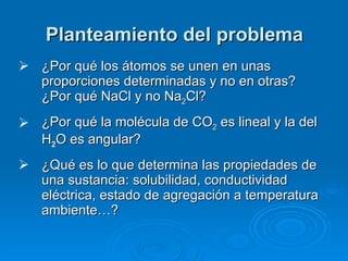 Planteamiento del problema ¿Por qué los átomos se unen en unas proporciones determinadas y no en otras? ¿Por qué NaCl y no Na 2 Cl? ¿Por qué la molécula de CO 2  es lineal y la del H 2 O es angular? ¿Qué es lo que determina las propiedades de una sustancia: solubilidad, conductividad eléctrica, estado de agregación a temperatura ambiente…? 