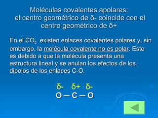 Moléculas covalentes apolares:   el centro geométrico de  δ - coincide con el centro geométrico de  δ + En el CO 2   existen enlaces covalentes polares y, sin embargo, la  molécula covalente no es polar . Esto es debido a que la molécula presenta una estructura lineal y se anulan los efectos de los dipolos de los enlaces C-O. O  ─  C  ─  O δ + δ - δ - 