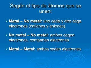 Según el tipo de átomos que se unen: Metal – No metal:  uno cede y otro coge electrones (cationes y aniones) No metal – No metal:  ambos cogen electrones, comparten electrones Metal – Metal:  ambos ceden electrones 