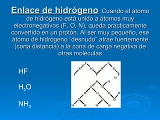 Enlace de hidrógeno  :Cuando el átomo de hidrógeno está unido a átomos muy electronegativos (F, O, N), queda prácticamente convertido en un protón. Al ser muy pequeño, ese átomo de hidrógeno “desnudo” atrae fuertemente (corta distancia) a la zona de carga negativa de otras moléculas HF H 2 O NH 3 