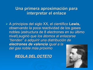 Una primera aproximación para interpretar el enlace A principios del siglo XX, el científico  Lewis,  observando la poca reactividad de los gases nobles (estructura de 8 electrones en su último nivel),sugirió que  los átomos al enlazarse “tienden” a adquirir una distribución de  electrones de valencia  igual a la  del gas noble más próximo  REGLA DEL OCTETO 