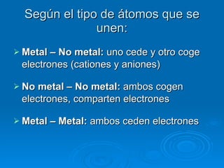 Según el tipo de átomos que se unen: Metal – No metal:  uno cede y otro coge electrones (cationes y aniones) No metal – No metal:  ambos cogen electrones, comparten electrones Metal – Metal:  ambos ceden electrones 