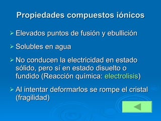 Propiedades compuestos iónicos Elevados puntos de fusión y ebullición Solubles en agua No conducen la electricidad en estado sólido, pero sí en estado disuelto o fundido (Reacción química:  electrolisis ) Al intentar deformarlos se rompe el cristal (fragilidad) 