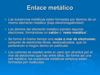 Enlace metálico Las sustancias metálicas están formadas por átomos de un mismo elemento metálico (baja electronegatividad). Los átomos del elemento metálico pierden algunos electrones, formándose un  catión  o “ resto metálico ”.  Se forma al mismo tiempo una  nube o mar de electrones:  conjunto de electrones libres, deslocalizados, que no pertenecen a ningún átomo en particular. Los cationes se repelen entre sí, pero son atraídos por el mar de electrones que hay entre ellos. Se forma así una red metálica: las sustancias metálicas tampoco están formadas por moléculas. 
