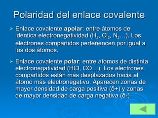 Polaridad del enlace covalente Enlace covalente  apolar : entre átomos de idéntica electronegatividad (H 2 , Cl 2 , N 2 …). Los electrones compartidos pertenencen por igual a los dos átomos. Enlace covalente  polar : entre átomos de distinta electronegatividad (HCl, CO…). Los electrones compartidos están más desplazados hacia el átomo más electronegativo. Aparecen zonas de mayor densidad de carga positiva ( δ +) y zonas de mayor densidad de carga negativa ( δ -) 
