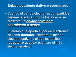 Enlace covalente dativo o coordinado Cuando el par de electrones compartidos pertenece sólo a  uno  de los átomos se presenta un  enlace covalente coordinado o dativo .  El átomo que aporta el par de electrones se llama  donador  (siempre el menos electronegativo) y el que los recibe  receptor o aceptor  (siempre el más electronegativo)   