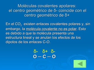 Moléculas covalentes apolares:   el centro geométrico de  δ - coincide con el centro geométrico de  δ + En el CO 2   existen enlaces covalentes polares y, sin embargo, la  molécula covalente no es polar . Esto es debido a que la molécula presenta una estructura lineal y se anulan los efectos de los dipolos de los enlaces C-O. O  ─  C  ─  O δ + δ - δ - 