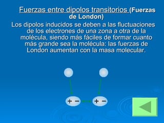   Fuerzas entre dipolos transitorios  (Fuerzas de London) Los dipolos inducidos se deben a las fluctuaciones de los electrones de una zona a otra de la molécula, siendo más fáciles de formar cuanto más grande sea la molécula: las fuerzas de London aumentan con la masa molecular. 