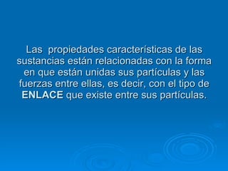 Las  propiedades características de las sustancias están relacionadas con la forma en que están unidas sus partículas y las fuerzas entre ellas, es decir, con el tipo de  ENLACE  que existe entre sus partículas. 