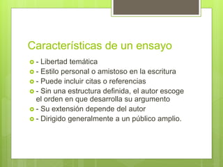 Características de un ensayo
 - Libertad temática
 - Estilo personal o amistoso en la escritura
 - Puede incluir citas o referencias
 - Sin una estructura definida, el autor escoge
el orden en que desarrolla su argumento
 - Su extensión depende del autor
 - Dirigido generalmente a un público amplio.
 