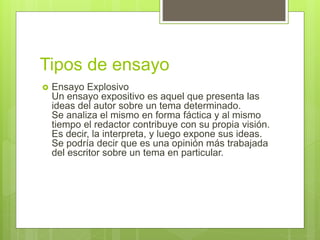 Tipos de ensayo
 Ensayo Explosivo
Un ensayo expositivo es aquel que presenta las
ideas del autor sobre un tema determinado.
Se analiza el mismo en forma fáctica y al mismo
tiempo el redactor contribuye con su propia visión.
Es decir, la interpreta, y luego expone sus ideas.
Se podría decir que es una opinión más trabajada
del escritor sobre un tema en particular.
 