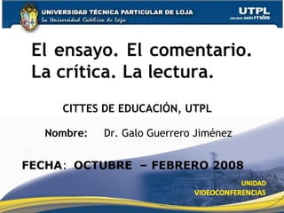CITTES DE EDUCACIÓN, UTPL El ensayo. El comentario. La crítica. La lectura. Nombre:  Dr. Galo Guerrero Jiménez FECHA : OCTUBRE  – FEBRERO 2008 