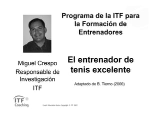 Programa de la ITF para
                                  la Formación de
                                    Entrenadores



 Miguel Crespo                        El entrenador de
Responsable de                         tenis excelente
 Investigación
                                               Adaptado de B. Tierno (2000)
      ITF

        Coach Education Series Copyright © ITF 2007
 