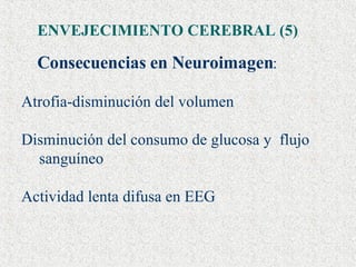 ENVEJECIMIENTO CEREBRAL (5) Consecuencias en Neuroimagen : Atrofia-disminución del volumen  Disminución del consumo de glucosa y  flujo sanguíneo  Actividad lenta difusa en EEG 