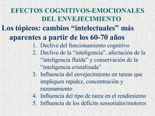 EFECTOS COGNITIVOS-EMOCIONALES DEL ENVEJECIMIENTO Los tópicos: cambios “intelectuales” más aparentes a partir de los 60-70 años Declive del funcionamiento cognitivo Declive de la “inteligencia”, afectación de la “inteligencia fluida” y conservación de la “inteligencia cristalizada” Influencia del envejecimiento en tareas que impliquen rapidez, concentración y razonamiento Influencia del tipo de tarea en el rendimiento Influencia de los déficits sensoriales/motores  