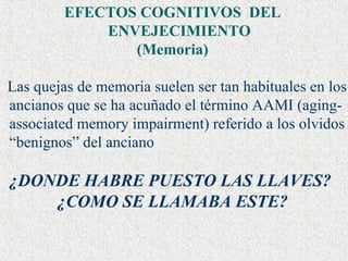 EFECTOS COGNITIVOS  DEL ENVEJECIMIENTO  (Memoria) Las quejas de memoria suelen ser tan habituales en los ancianos que se ha acuñado el término AAMI (aging-associated memory impairment) referido a los olvidos “benignos” del anciano ¿DONDE HABRE PUESTO LAS LLAVES? ¿COMO SE LLAMABA ESTE? 