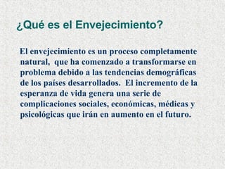 ¿Qué es el Envejecimiento?  El envejecimiento es un proceso completamente natural,  que ha comenzado a transformarse en problema debido a las tendencias demográficas de los países desarrollados.  El incremento de la esperanza de vida genera una serie de complicaciones sociales, económicas, médicas y psicológicas que irán en aumento en el futuro.   