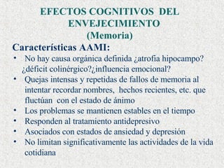 EFECTOS COGNITIVOS  DEL ENVEJECIMIENTO  (Memoria) Características AAMI: No hay causa orgánica definida ¿atrofia hipocampo? ¿déficit colinérgico?¿influencia emocional? Quejas intensas y repetidas de fallos de memoria al intentar recordar nombres,  hechos recientes, etc. que fluctúan   con el estado de ánimo Los problemas se mantienen estables en el tiempo Responden al tratamiento antidepresivo Asociados con estados de ansiedad y depresión No limitan significativamente las actividades de la vida cotidiana 
