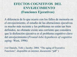 EFECTOS COGNITIVOS  DEL ENVEJECIMIENTO  (Funciones Ejecutivas) A diferencia de lo que ocurre con los fallos de memoria en el envejecimiento, el estudio de las alteraciones ejecutivas es mucho más reciente y los problemas no están tan bien definidos, no obstante existe una corriente que considera que la disfunción ejecutiva es el problema cognitivo clave del envejecimiento ( Frontal-lobe hypothesis of cognitive aging;  West, 1996) (ver Daniels, Toth y Jacoby; 2004. “The aging of Executive Functions”, disponible en internet, documento “pdf” ) 
