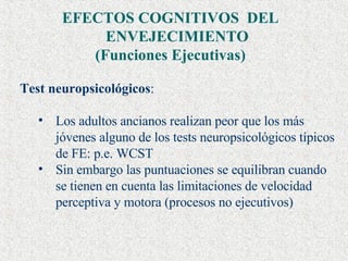 EFECTOS COGNITIVOS  DEL ENVEJECIMIENTO  (Funciones Ejecutivas) Test neuropsicológicos : Los adultos ancianos realizan peor que los más jóvenes alguno de los tests neuropsicológicos típicos de FE: p.e. WCST  Sin embargo las puntuaciones se equilibran cuando se tienen en cuenta las limitaciones de velocidad perceptiva y motora (procesos no ejecutivos)  