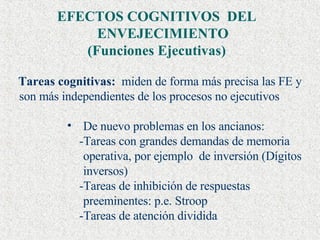 EFECTOS COGNITIVOS  DEL ENVEJECIMIENTO  (Funciones Ejecutivas) Tareas cognitivas:   miden de forma más precisa las FE y son más independientes de los procesos no ejecutivos De nuevo problemas en los ancianos:  -Tareas con grandes demandas de memoria operativa, por ejemplo  de inversión (Dígitos inversos) -Tareas de inhibición de respuestas preeminentes: p.e. Stroop -Tareas de atención dividida 