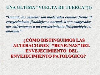 UNA ULTIMA “VUELTA DE TUERCA”(1) “ Cuando los cambios son moderados estamos frente al envejecimiento fisiológico o normal, si son exagerados nos enfrentamos a un envejecimiento fisiopatológico o anormal” ¿CÓMO DISTINGUIMOS LAS ALTERACIONES  “BENIGNAS” DEL ENVEJECIMIENTO  DEL ENVEJECIMIENTO PATOLOGICO?   