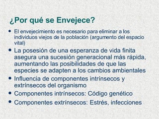 ¿Por qué se Envejece? El envejecimiento es necesario para eliminar a los individuos viejos de la población (argumento del espacio vital) La posesión de una esperanza de vida finita asegura una sucesión generacional más rápida, aumentando las posibilidades de que las especies se adapten a los cambios ambientales Influencia de componentes intrínsecos y extrínsecos del organismo Componentes intrínsecos: Código genético Componentes extrínsecos:   Estrés, infecciones 