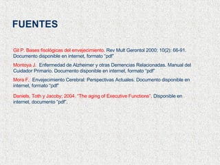 FUENTES Gil P. Bases fisológicas del envejecimiento.  Rev Mult Gerontol 2000; 10(2): 66-91. Documento disponible en internet, formato “pdf” Montoya J.   Enfermedad de Alzheimer y otras Demencias Relacionadas. Manual del Cuidador Primario. Documento disponible en internet, formato “pdf”  Mora F.   Envejecimiento Cerebral: Perspectivas Actuales. Documento disponible en internet, formato “pdf” Daniels, Toth y Jacoby; 2004. “The aging of Executive Functions”.  Disponible en internet, documento “pdf”. 