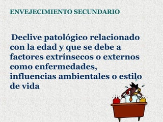 ENVEJECIMIENTO SECUNDARIO Declive patológico relacionado con la edad y que se debe a factores extrínsecos o externos como enfermedades, influencias ambientales o estilo de vida 