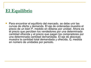 El Equilibrio Para encontrar el equilibrio del mercado, se debe unir las curvas de oferta y demanda. El eje de ordenadas muestra el precio de un bien P, medido en dólares por unidad. Ahora es el precio que perciben los vendedores por una determinada cantidad ofrecida y el precio que pagan los compradores por una determinada cantidad demandada. El eje de abscisas muestra la cantidad total demandada y ofrecida, Q, medida en número de unidades por periodo.