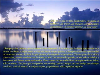 ¿Qué es lo que te tiene paralizado?, ¿el miedo al rechazo?, ¿al éxito?, ¿al fracaso?, ¿al que dirán?, ¿a la crítica?, ¿a cometer errores?, ¿a estar solo?   ¡Rompe ya las cadenas que tu mismo te has impuesto! A lo único que le debes tener miedo es a no ser tú mismo, a dejar pasar tu vida sin hacer lo que quieres, a desaprovechar esta oportunidad de mostrarte a otros, de decir lo que piensas, de compartir lo que tienes. Tú eres parte de la vida y como todos, puedes caminar con la frente en alto. Los errores del pasado ya han sido olvidados y los errores del futuro serán perdonados. Date cuenta de que nadie lleva un registro de tus faltas, solo tú mismo. Ese juez que te reprocha, ese verdugo que te castiga, ese mal amigo que siempre te critica, ¡eres tú mismo! Ya déjate en paz, ya perdónate, sólo tú puedes lograrlo. 