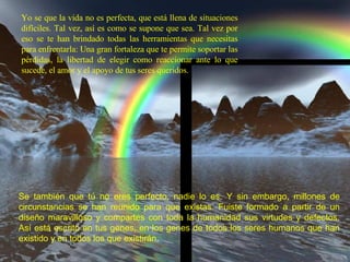 Yo se que la vida no es perfecta, que está llena de situaciones difíciles. Tal vez, así es como se supone que sea. Tal vez por eso se te han brindado todas las herramientas que necesitas para enfrentarla: Una gran fortaleza que te permite soportar las pérdidas, la libertad de elegir como reaccionar ante lo que sucede, el amor y el apoyo de tus seres queridos. Se también que tú no eres perfecto, nadie lo es. Y sin embargo, millones de circunstancias se han reunido para que existas. Fuiste formado a partir de un diseño maravilloso y compartes con toda la humanidad sus virtudes y defectos. Así está escrito en tus genes, en los genes de todos los seres humanos que han existido y en todos los que existirán .  