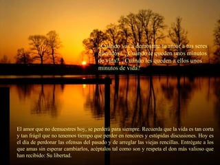 ¿ Cuándo vas a demostrar tu amor a tus seres queridos?, ¿Cuándo te queden unos minutos de vida?, ¿Cuándo les queden a ellos unos minutos de vida? El amor que no demuestres hoy, se perderá para siempre. Recuerda que la vida es tan corta y tan frágil que no tenemos tiempo que perder en rencores y estúpidas discusiones. Hoy es el día de perdonar las ofensas del pasado y de arreglar las viejas rencillas. Entrégate a los que amas sin esperar cambiarlos, acéptalos tal como son y respeta el don más valioso que han recibido: Su libertad. 
