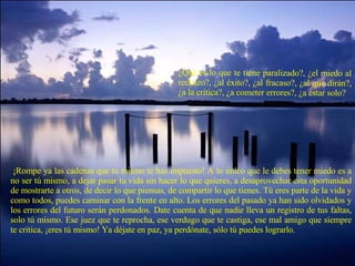 ¿Qué es lo que te tiene paralizado?, ¿el miedo al rechazo?, ¿al éxito?, ¿al fracaso?, ¿al que dirán?, ¿a la crítica?, ¿a cometer errores?, ¿a estar solo?   ¡Rompe ya las cadenas que tu mismo te has impuesto! A lo único que le debes tener miedo es a no ser tú mismo, a dejar pasar tu vida sin hacer lo que quieres, a desaprovechar esta oportunidad de mostrarte a otros, de decir lo que piensas, de compartir lo que tienes. Tú eres parte de la vida y como todos, puedes caminar con la frente en alto. Los errores del pasado ya han sido olvidados y los errores del futuro serán perdonados. Date cuenta de que nadie lleva un registro de tus faltas, solo tú mismo. Ese juez que te reprocha, ese verdugo que te castiga, ese mal amigo que siempre te critica, ¡eres tú mismo! Ya déjate en paz, ya perdónate, sólo tú puedes lograrlo. 