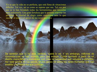 Yo se que la vida no es perfecta, que está llena de situaciones difíciles. Tal vez, así es como se supone que sea. Tal vez por eso se te han brindado todas las herramientas que necesitas para enfrentarla: Una gran fortaleza que te permite soportar las pérdidas, la libertad de elegir como reaccionar ante lo que sucede, el amor y el apoyo de tus seres queridos. Se también que tú no eres perfecto, nadie lo es. Y sin embargo, millones de circunstancias se han reunido para que existas. Fuiste formado a partir de un diseño maravilloso y compartes con toda la humanidad sus virtudes y defectos. Así está escrito en tus genes, en los genes de todos los seres humanos que han existido y en todos los que existirán .  
