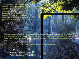 Tus pasiones, tus miedos, tus heridas, tus debilidades, tus secretos y tu agresión, los compartes con todos tus hermanos. ¡Bienvenido a la raza humana! Esos supuestos defectos son parte de tu libertad, parte de tu humanidad. Si te preguntas ¿Quién soy yo para decirte todo esto? Te contestaré que no soy nadie, soy simplemente una versión diferente de lo que tú eres. Otro ser humano más entre miles de millones, pero uno que ha decidido ser libre y recuperar todo el poder de su vida……… Espero que tú también decidas hacerlo. Tomado del libro: El Esclavo Autor: Francisco J. Ángel Real 