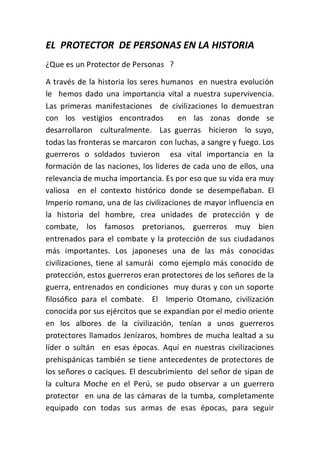 EL PROTECTOR DE PERSONAS EN LA HISTORIA
¿Que es un Protector de Personas ?
A través de la historia los seres humanos en nuestra evolución
le hemos dado una importancia vital a nuestra supervivencia.
Las primeras manifestaciones de civilizaciones lo demuestran
con los vestigios encontrados en las zonas donde se
desarrollaron culturalmente. Las guerras hicieron lo suyo,
todas las fronteras se marcaron con luchas, a sangre y fuego. Los
guerreros o soldados tuvieron esa vital importancia en la
formación de las naciones, los lideres de cada uno de ellos, una
relevancia de mucha importancia. Es por eso que su vida era muy
valiosa en el contexto histórico donde se desempeñaban. El
Imperio romano, una de las civilizaciones de mayor influencia en
la historia del hombre, crea unidades de protección y de
combate, los famosos pretorianos, guerreros muy bien
entrenados para el combate y la protección de sus ciudadanos
más importantes. Los japoneses una de las más conocidas
civilizaciones, tiene al samurái como ejemplo más conocido de
protección, estos guerreros eran protectores de los señores de la
guerra, entrenados en condiciones muy duras y con un soporte
filosófico para el combate. El Imperio Otomano, civilización
conocida por sus ejércitos que se expandían por el medio oriente
en los albores de la civilización, tenían a unos guerreros
protectores llamados Jenízaros, hombres de mucha lealtad a su
líder o sultán en esas épocas. Aquí en nuestras civilizaciones
prehispánicas también se tiene antecedentes de protectores de
los señores o caciques. El descubrimiento del señor de sipan de
la cultura Moche en el Perú, se pudo observar a un guerrero
protector en una de las cámaras de la tumba, completamente
equipado con todas sus armas de esas épocas, para seguir
 