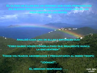 Analizó cada una de ellas y entonces dijo:  "Creo saber dónde ponerla para que realmente nunca   la encuentren".  Todos voltearon asombrados y preguntaron al mismo tiempo:  "¿Dónde?".  El demonio respondió:  . . . .  El último de ellos era un demonio que había permanecido en silencio escuchando atentamente cada una de las  propuestas de los demás.  