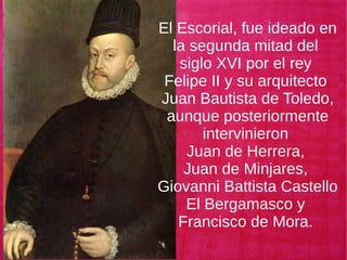 El Escorial, fue ideado en
la segunda mitad del
siglo XVI por el rey
Felipe II y su arquitecto
Juan Bautista de Toledo,
aunque posteriormente
intervinieron
Juan de Herrera,
Juan de Minjares,
Giovanni Battista Castello
El Bergamasco y
Francisco de Mora.
 