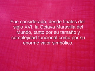 Fue considerado, desde finales del
siglo XVI, la Octava Maravilla del
Mundo, tanto por su tamaño y
complejidad funcional como por su
enorme valor simbólico.
 