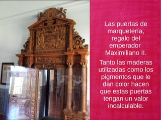 Las puertas de
marquetería,
regalo del
emperador
Maximiliano II.
Tanto las maderas
utilizadas como los
pigmentos que le
dan color hacen
que estas puertas
tengan un valor
incalculable.
 