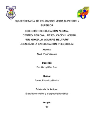 SUBSECRETARIA DE EDUCACIÓN MEDIA SUPERIOR Y
SUPERIOR
DIRECCIÓN DE EDUCACIÓN NORMAL
CENTRO REGIONAL DE EDUCACIÓN NORMAL
“DR. GONZALO AGUIRRE BELTRÁN”
LICENCIATURA EN EDUCACIÓN PREESCOLAR
Alumna:
Natali Vidal Vázquez
Docente:
Dra. Hercy Báez Cruz
Curso:
Forma, Espacio y Medida
Evidencia de lectura:
El espacio sensible y el espacio geométrico
Grupo:
“B”
 
