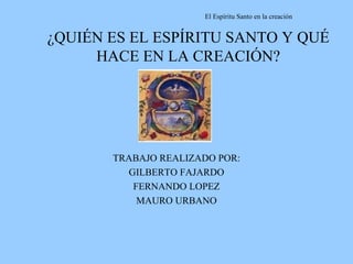 ¿QUIÉN ES EL ESPÍRITU SANTO Y QUÉ HACE EN LA CREACIÓN? TRABAJO REALIZADO POR: GILBERTO FAJARDO FERNANDO LOPEZ MAURO URBANO 