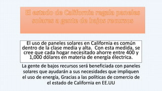 El uso de paneles solares en California es común
dentro de la clase media y alta. Con esta medida, se
cree que cada hogar necesitado ahorre entre 400 y
1,000 dólares en materia de energía électrica.
La gente de bajos recursos será beneficiada con paneles
solares que ayudarán a sus necesidades que impliquen
el uso de energía, Gracias a las políticas de comercio de
el estado de California en EE.UU
 