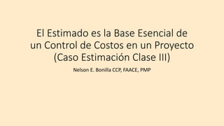El Estimado es la Base Esencial de
un Control de Costos en un Proyecto
(Caso Estimación Clase III)
Nelson E. Bonilla CCP, FAACE, PMP
 