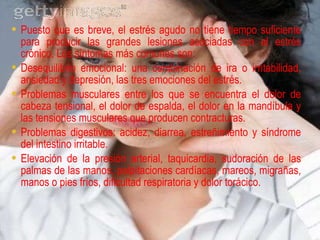 Puesto que es breve, el estrés agudo no tiene tiempo suficiente para producir las grandes lesiones asociadas con el estrés crónico. Los síntomas más comunes son: Desequilibrio emocional: una combinación de ira o irritabilidad, ansiedad y depresión, las tres emociones del estrés.  Problemas musculares entre los que se encuentra el dolor de cabeza tensional, el dolor de espalda, el dolor en la mandíbula y las tensiones musculares que producen contracturas. Problemas digestivos: acidez, diarrea, estreñimiento y síndrome del intestino irritable.  Elevación de la presión arterial, taquicardia, sudoración de las palmas de las manos, palpitaciones cardíacas, mareos, migrañas, manos o pies fríos, dificultad respiratoria y dolor torácico. 